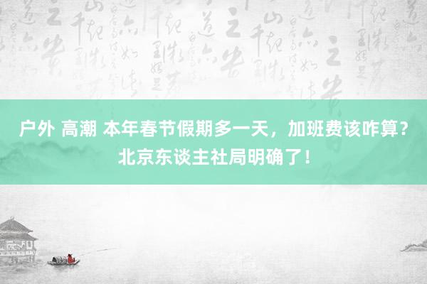 户外 高潮 本年春节假期多一天，加班费该咋算？北京东谈主社局明确了！