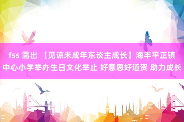 fss 露出 【见谅未成年东谈主成长】海丰平正镇中心小学举办生日文化举止 好意思好道贺 助力成长