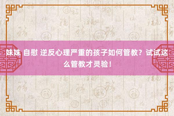 妹妹 自慰 逆反心理严重的孩子如何管教？试试这么管教才灵验！