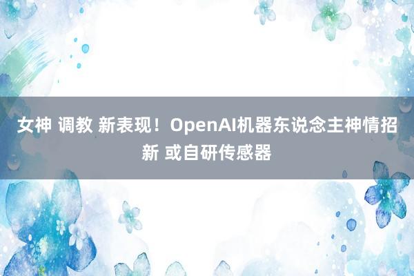 女神 调教 新表现！OpenAI机器东说念主神情招新 或自研传感器