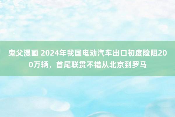 鬼父漫画 2024年我国电动汽车出口初度险阻200万辆，首尾联贯不错从北京到罗马