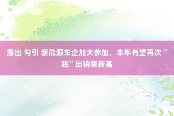 露出 勾引 新能源车企加大参加，本年有望再次“跑”出销量新高