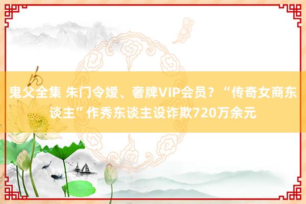 鬼父全集 朱门令嫒、奢牌VIP会员？“传奇女商东谈主”作秀东谈主设诈欺720万余元