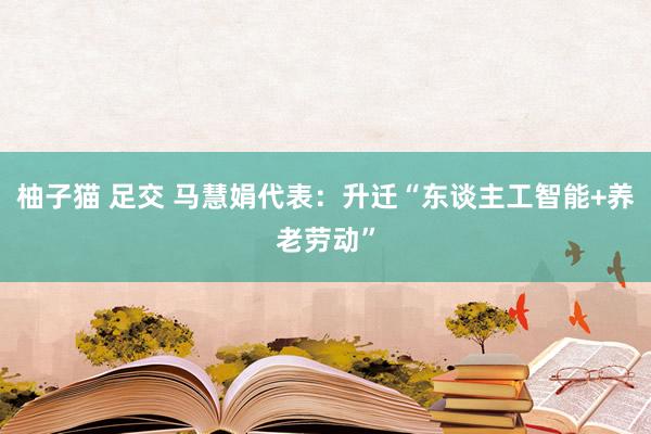 柚子猫 足交 马慧娟代表：升迁“东谈主工智能+养老劳动”