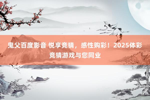 鬼父百度影音 悦享竞猜，感性购彩！2025体彩竞猜游戏与您同业