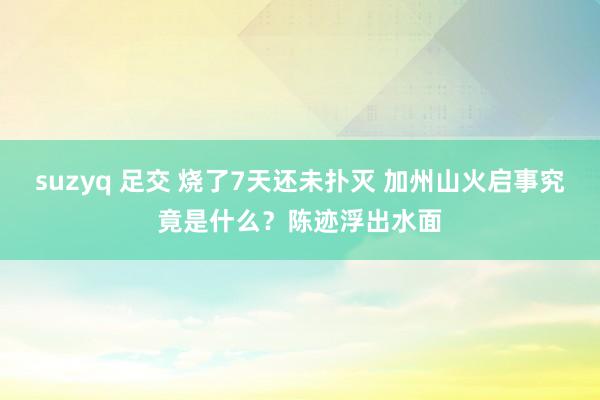 suzyq 足交 烧了7天还未扑灭 加州山火启事究竟是什么？陈迹浮出水面