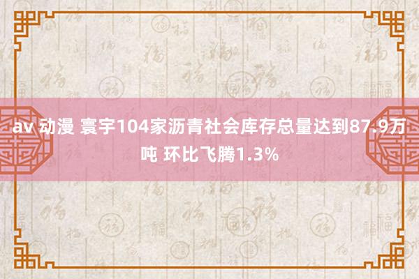 av 动漫 寰宇104家沥青社会库存总量达到87.9万吨 环比飞腾1.3%