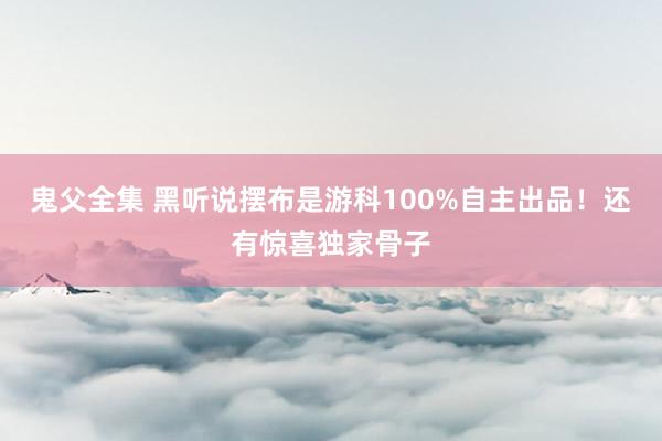 鬼父全集 黑听说摆布是游科100%自主出品！还有惊喜独家骨子