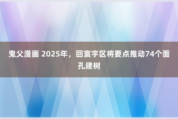 鬼父漫画 2025年，回寰宇区将要点推动74个面孔建树