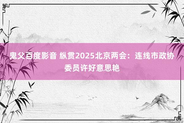 鬼父百度影音 纵贯2025北京两会：连线市政协委员许好意思艳