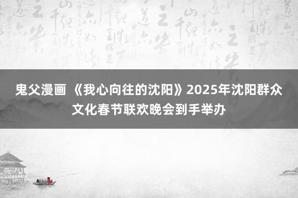 鬼父漫画 《我心向往的沈阳》2025年沈阳群众文化春节联欢晚会到手举办