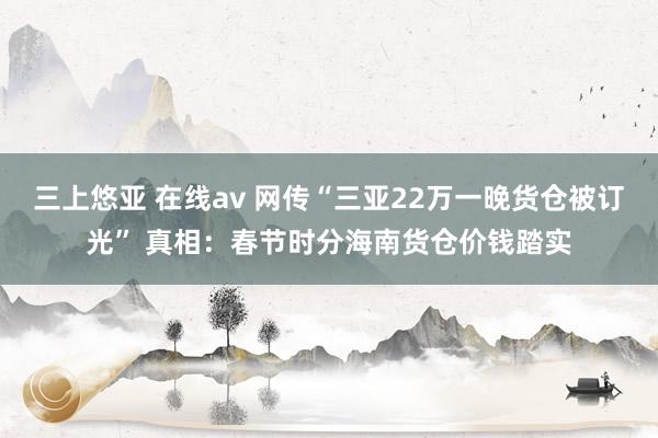 三上悠亚 在线av 网传“三亚22万一晚货仓被订光” 真相：春节时分海南货仓价钱踏实