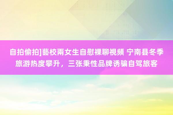 自拍偷拍]藝校兩女生自慰裸聊視頻 宁南县冬季旅游热度攀升，三张秉性品牌诱骗自驾旅客