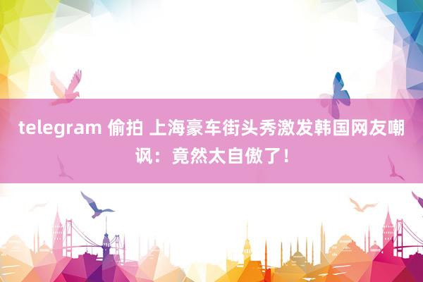 telegram 偷拍 上海豪车街头秀激发韩国网友嘲讽：竟然太自傲了！