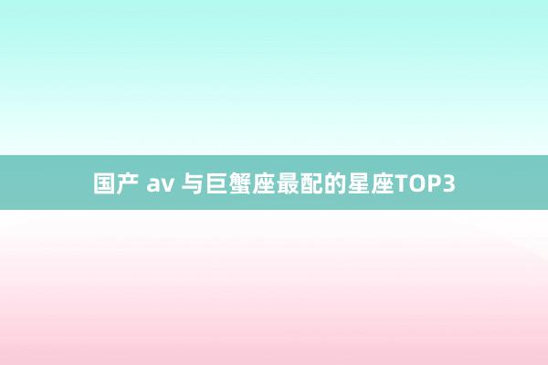 国产 av 与巨蟹座最配的星座TOP3