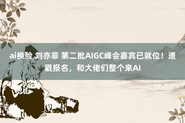 ai换脸 刘亦菲 第二批AIGC峰会嘉宾已就位！速戳报名，和大佬们整个来AI