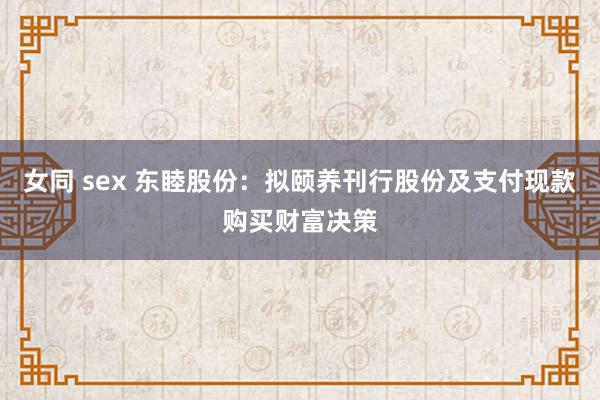 女同 sex 东睦股份：拟颐养刊行股份及支付现款购买财富决策