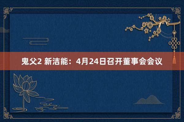 鬼父2 新洁能：4月24日召开董事会会议