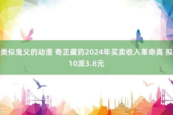 类似鬼父的动漫 奇正藏药2024年买卖收入革命高 拟10派3.8元