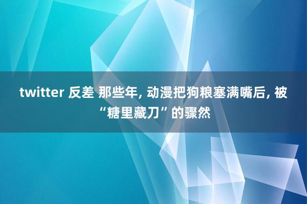 twitter 反差 那些年, 动漫把狗粮塞满嘴后, 被“糖里藏刀”的骤然