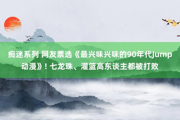痴迷系列 网友票选《最兴味兴味的90年代Jump动漫》! 七龙珠、灌篮高东谈主都被打败