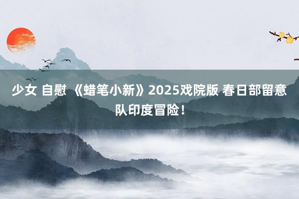 少女 自慰 《蜡笔小新》2025戏院版 春日部留意队印度冒险！